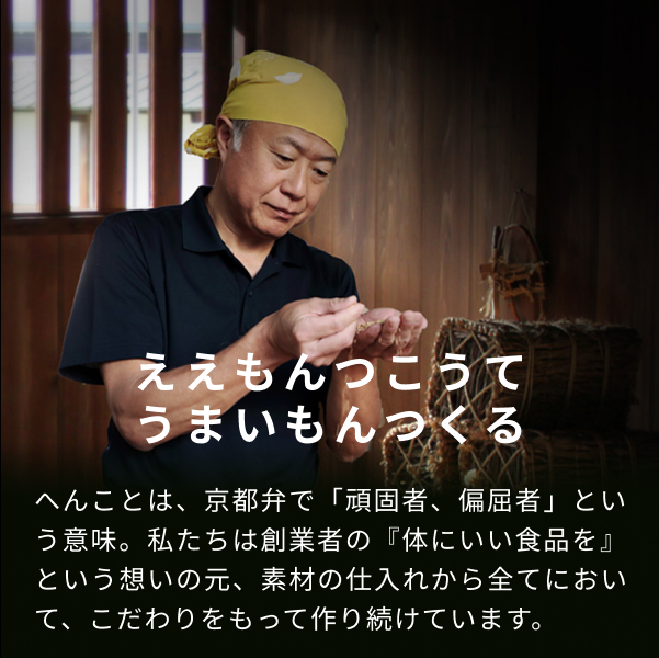ええもんつこうて、うまいもんつくる。へんことは、京都弁で「頑固者、偏屈者」とい う意味。私たちは創業者の『体にいい食品を』 という想いの元、 素材の仕入れから全てにおいて、こだわりをもって作り続けています。