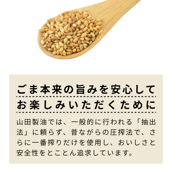 ごま本来の旨みを安心してお楽しみいただくために。山田製油では、一般的に行われる「抽出法」に頼らず、 昔ながらの圧搾法で、 さらに一番搾りだけを使用し、おいしさと安全性をとことん追求しています。